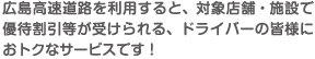 広島高速道路を利用すると、対象店舗・施設で優待割引等が受けられる、ドライバーの皆様におトクなサービスです！