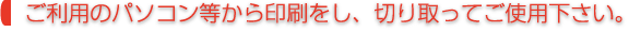 ご利用のパソコン等から印刷をし、切り取ってご使用下さい。