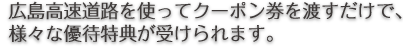 広島高速道路を使ってクーポン券を渡すだけで、様々な優待特典が受けられます。